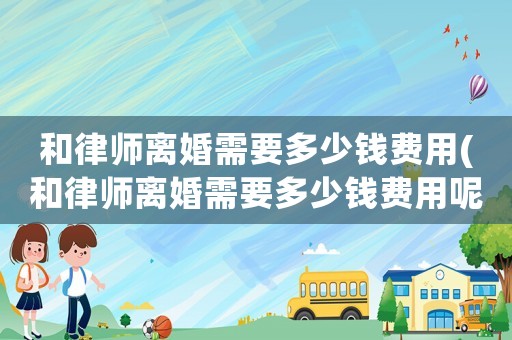 和律師離婚需要多少錢費用(和律師離婚需要多少錢費用呢)