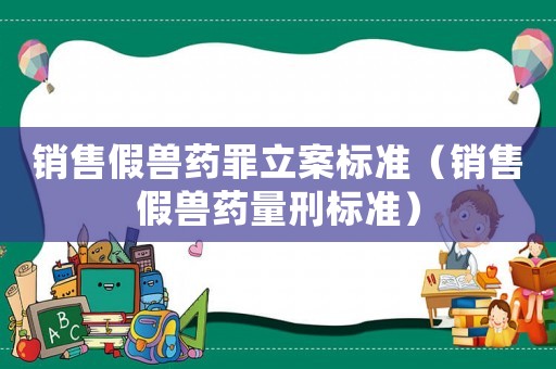 銷售假獸藥罪立案標準（銷售假獸藥量刑標準）