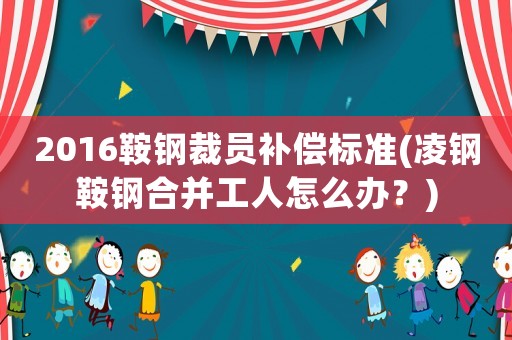 2016鞍鋼裁員補(bǔ)償標(biāo)準(zhǔn)(凌鋼鞍鋼合并工人怎么辦？)