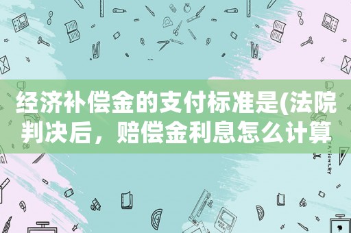 經(jīng)濟(jì)補(bǔ)償金的支付標(biāo)準(zhǔn)是(法院判決后，賠償金利息怎么計(jì)算？)