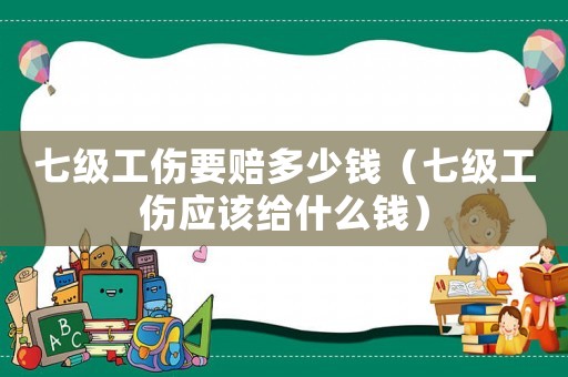 七級工傷要賠多少錢（七級工傷應該給什么錢）