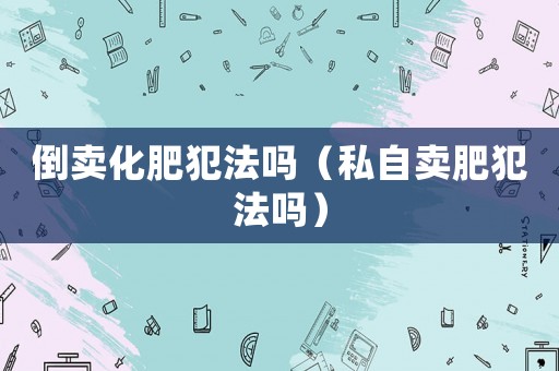 倒賣化肥犯法嗎（私自賣肥犯法嗎）