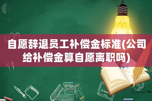 自愿辭退員工補償金標準(公司給補償金算自愿離職嗎)