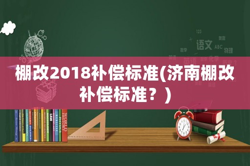 棚改2018補(bǔ)償標(biāo)準(zhǔn)(濟(jì)南棚改補(bǔ)償標(biāo)準(zhǔn)？)