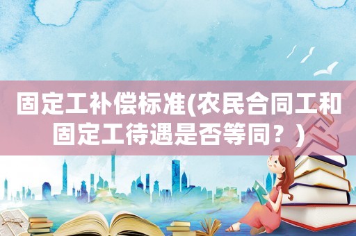 固定工補償標準(農民合同工和固定工待遇是否等同？)
