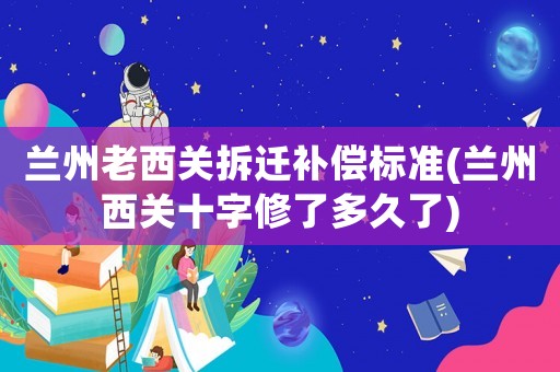蘭州老西關拆遷補償標準(蘭州西關十字修了多久了)