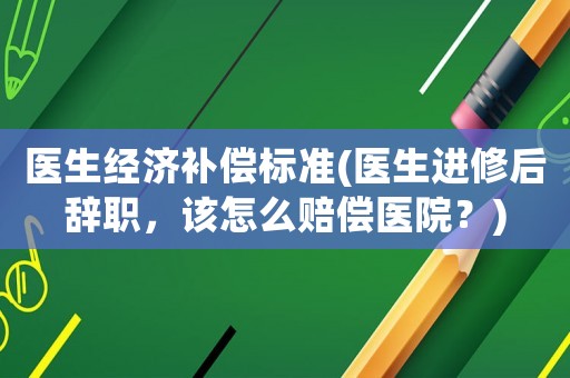 醫(yī)生經(jīng)濟(jì)補(bǔ)償標(biāo)準(zhǔn)(醫(yī)生進(jìn)修后辭職，該怎么賠償醫(yī)院？)
