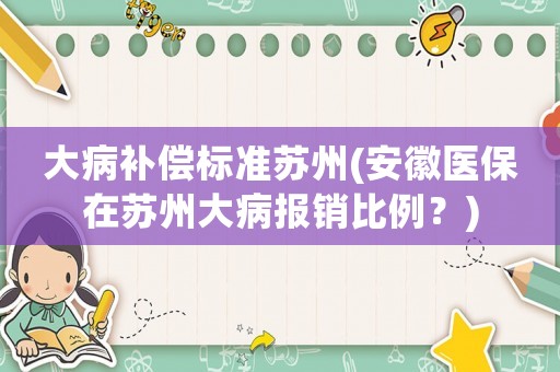 大病補(bǔ)償標(biāo)準(zhǔn)蘇州(安徽醫(yī)保在蘇州大病報(bào)銷比例？)