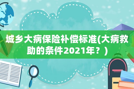 城鄉大病保險補償標準(大病救助的條件2021年？)