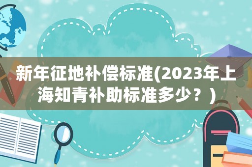 新年征地補償標準(2023年上海知青補助標準多少？)