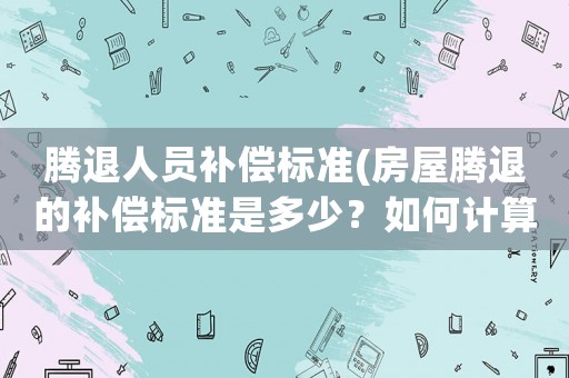 騰退人員補償標準(房屋騰退的補償標準是多少？如何計算？)