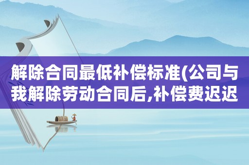 解除合同最低補(bǔ)償標(biāo)準(zhǔn)(公司與我解除勞動合同后,補(bǔ)償費(fèi)遲遲不給怎么辦)