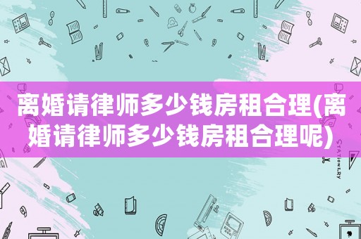 離婚請律師多少錢房租合理(離婚請律師多少錢房租合理呢)