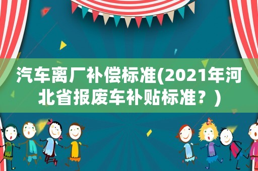汽車離廠補償標準(2021年河北省報廢車補貼標準？)
