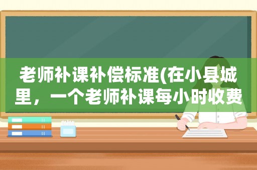 老師補課補償標準(在小縣城里，一個老師補課每小時收費一百元上下合理嗎？)