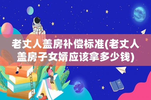 老丈人蓋房補償標(biāo)準(zhǔn)(老丈人蓋房子女婿應(yīng)該拿多少錢)