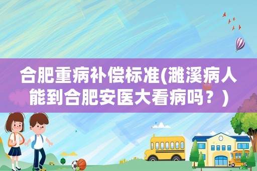 合肥重病補(bǔ)償標(biāo)準(zhǔn)(濉溪病人能到合肥安醫(yī)大看病嗎？)