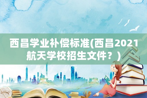 西昌學業補償標準(西昌2021航天學校招生文件？)