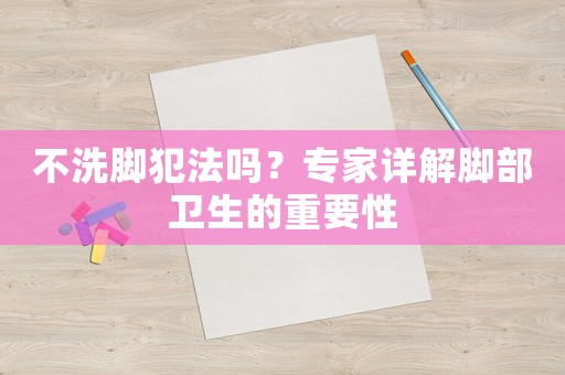 不洗腳犯法嗎？專家詳解腳部衛生的重要性