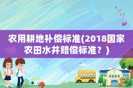 農用耕地補償標準(2018國家農田水井賠償標準？)
