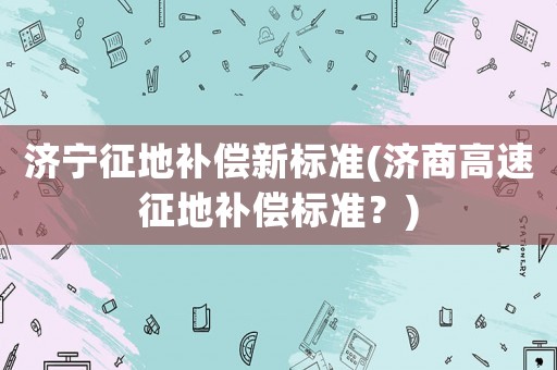 濟寧征地補償新標準(濟商高速征地補償標準？)