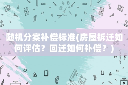 隨機分案補償標準(房屋拆遷如何評估？回遷如何補償？)