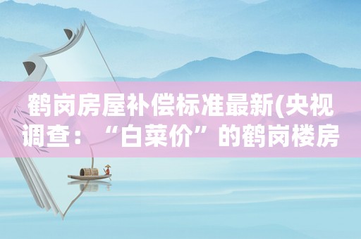 鶴崗房屋補(bǔ)償標(biāo)準(zhǔn)最新(央視調(diào)查：“白菜價(jià)”的鶴崗樓房果然有問題, 你怎么看)