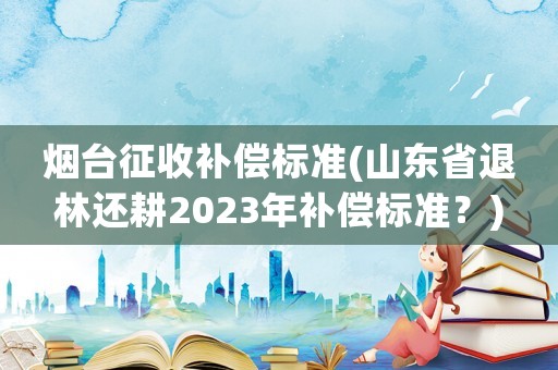 煙臺(tái)征收補(bǔ)償標(biāo)準(zhǔn)(山東省退林還耕2023年補(bǔ)償標(biāo)準(zhǔn)？)