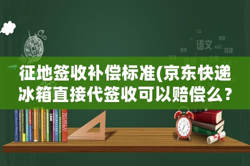 征地簽收補償標準(京東快遞冰箱直接代簽收可以賠償么？)