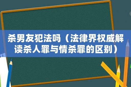 殺男友犯法嗎（法律界權(quán)威解讀殺人罪與情殺罪的區(qū)別）