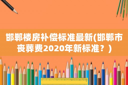 邯鄲樓房補償標準最新(邯鄲市喪葬費2020年新標準？)