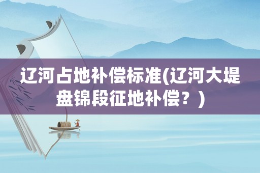 遼河占地補償標準(遼河大堤盤錦段征地補償？)