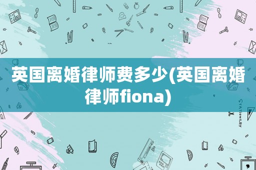 英國離婚律師費多少(英國離婚律師fiona)