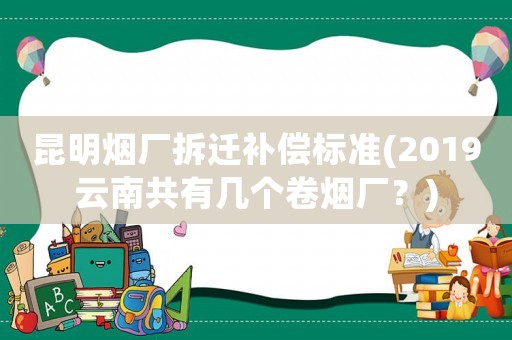 昆明煙廠拆遷補償標準(2019云南共有幾個卷煙廠？)