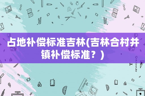 占地補(bǔ)償標(biāo)準(zhǔn)吉林(吉林合村并鎮(zhèn)補(bǔ)償標(biāo)準(zhǔn)？)