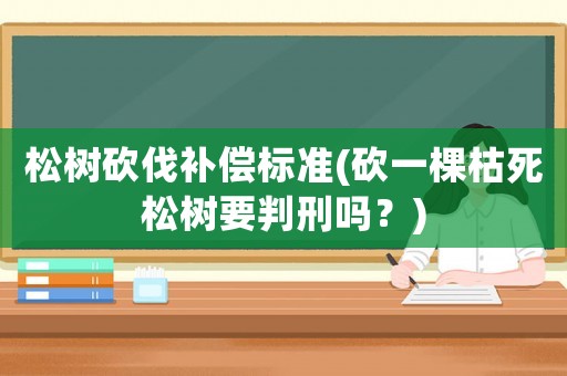 松樹砍伐補償標準(砍一棵枯死松樹要判刑嗎？)
