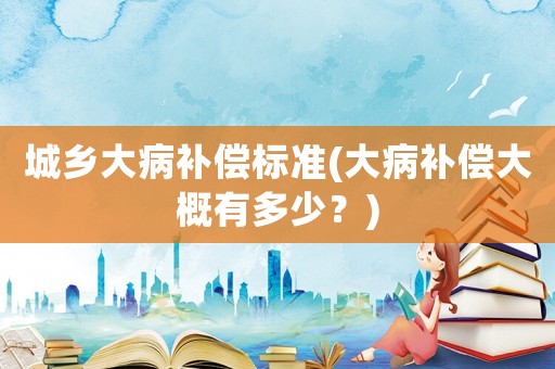 城鄉大病補償標準(大病補償大概有多少？)