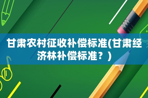 甘肅農村征收補償標準(甘肅經濟林補償標準？)