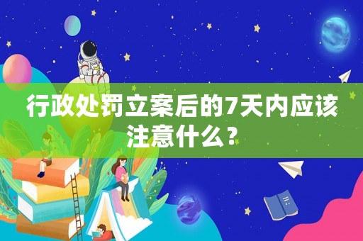 行政處罰立案后的7天內(nèi)應(yīng)該注意什么？