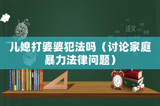 兒媳打婆婆犯法嗎（討論家庭暴力法律問題）