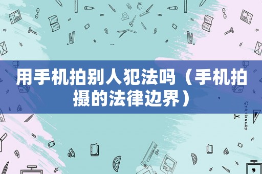 用手機(jī)拍別人犯法嗎（手機(jī)拍攝的法律邊界）