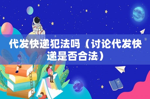 代發(fā)快遞犯法嗎（討論代發(fā)快遞是否合法）