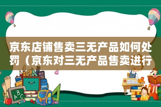 京東店鋪售賣三無產(chǎn)品如何處罰（京東對三無產(chǎn)品售賣進(jìn)行處罰措施）