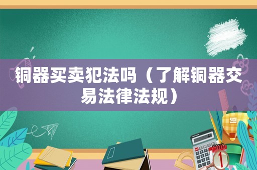 銅器買賣犯法嗎（了解銅器交易法律法規）