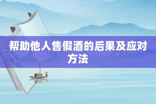 幫助他人售假酒的后果及應(yīng)對方法