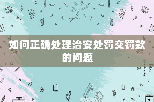 如何正確處理治安處罰交罰款的問題