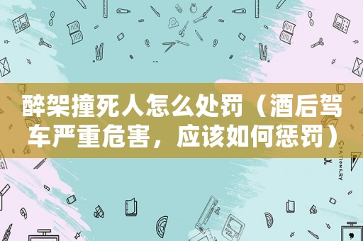 醉架撞死人怎么處罰（酒后駕車嚴(yán)重危害，應(yīng)該如何懲罰）