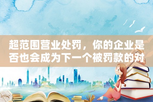 超范圍營業處罰，你的企業是否也會成為下一個被罰款的對象？