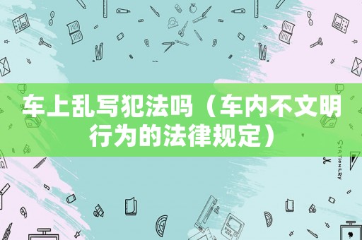 車上亂寫犯法嗎（車內(nèi)不文明行為的法律規(guī)定）