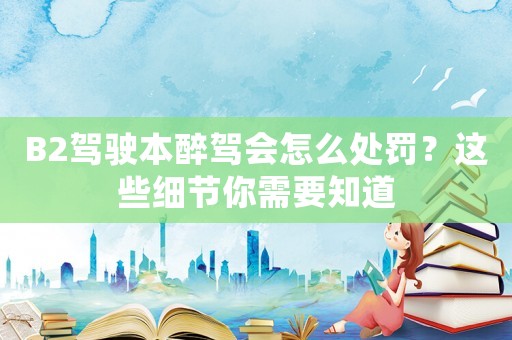 B2駕駛本醉駕會怎么處罰？這些細節你需要知道